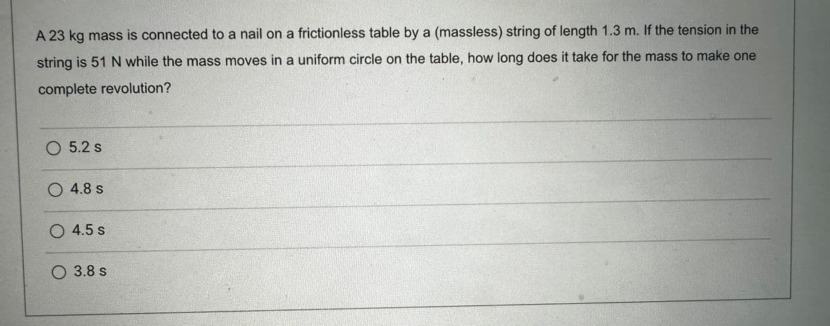 A 23 kg mass is connected to a nail on a frictionless table by a (massless) string of length 1.3 m. If the tension in the
string is 51 N while the mass moves in a uniform circle on the table, how long does it take for the mass to make one
complete revolution?
5.2 s
4.8 s
4.5 s
3.8 s