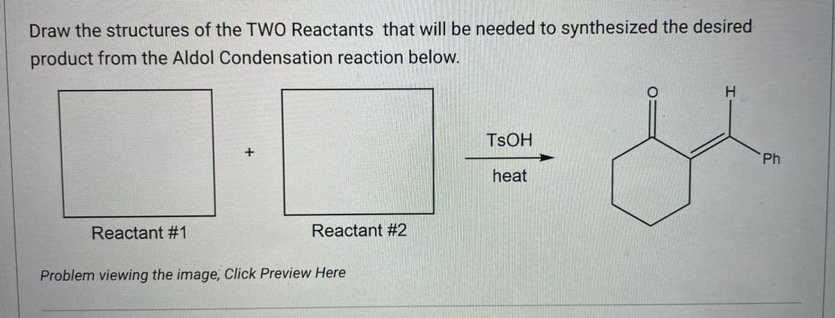 Draw the structures of the TWO Reactants that will be needed to synthesized the desired
product from the Aldol Condensation reaction below.
Reactant #1
+
Reactant #2
Problem viewing the image, Click Preview Here
TSOH
heat
Ph