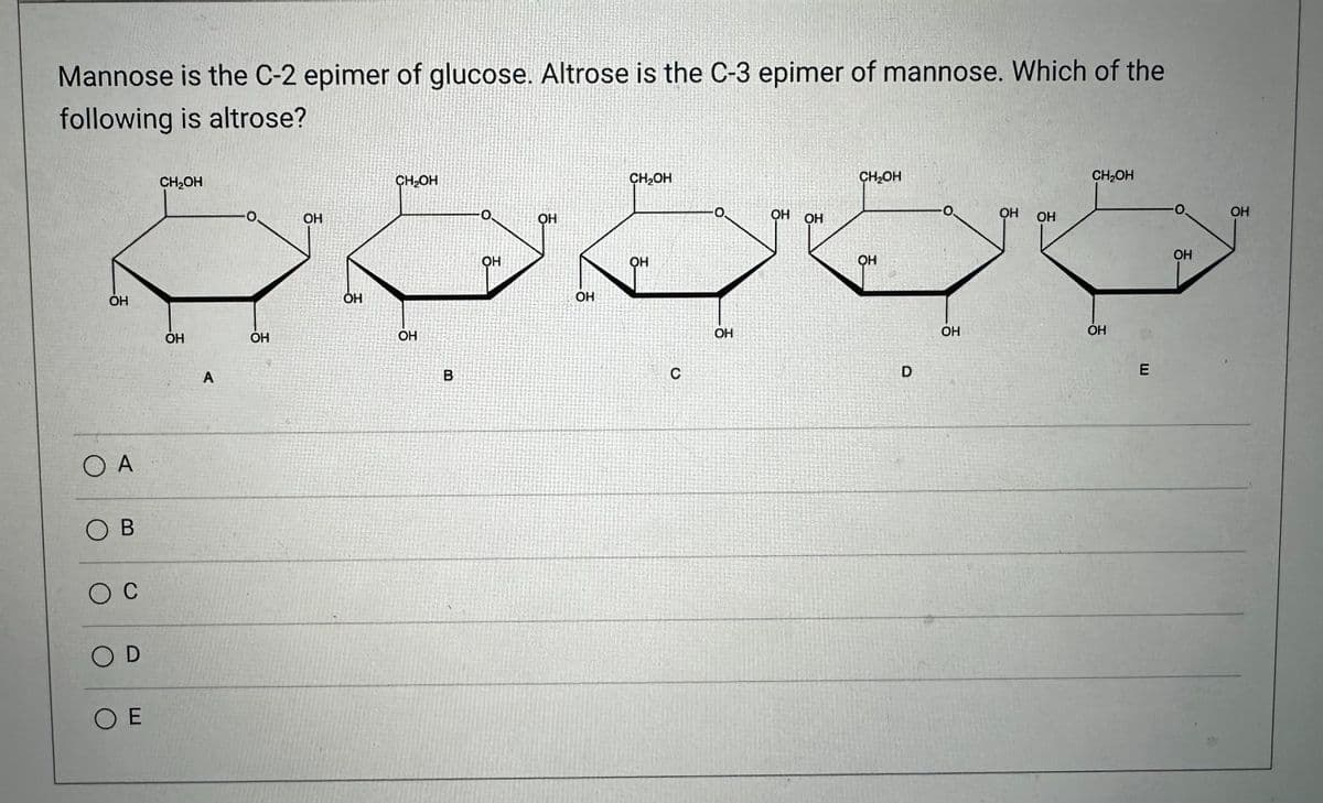 Mannose is the C-2 epimer of glucose. Altrose is the C-3 epimer of mannose. Which of the
following is altrose?
ОН
О А
Ов
ос
OD
О Е
CH₂OH
OH
A
OH
ОН
ОН
CH₂OH
OH
СО
B
О.
OH
OH
OH
CH₂OH
OH
C
OH
OH OH
CH₂OH
ОН
D
OH
ОН
ОН
CH₂OH
OH
E
ОН
ОН