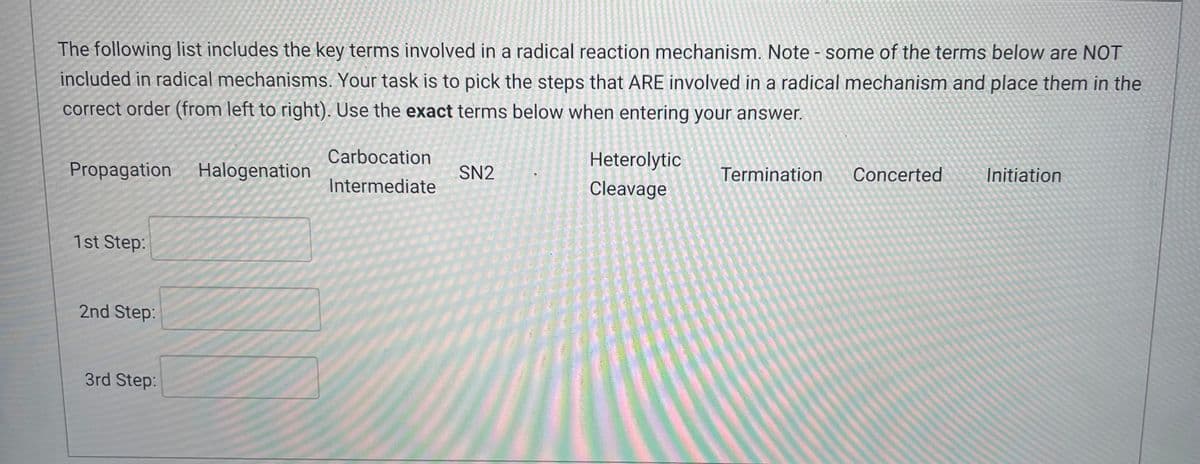 The following list includes the key terms involved in a radical reaction mechanism. Note - some of the terms below are NOT
included in radical mechanisms. Your task is to pick the steps that ARE involved in a radical mechanism and place them in the
correct order (from left to right). Use the exact terms below when entering your answer.
Propagation Halogenation
1st Step:
2nd Step:
3rd Step:
Carbocation
Intermediate
SN2
Heterolytic
Cleavage
Termination
Concerted
Initiation