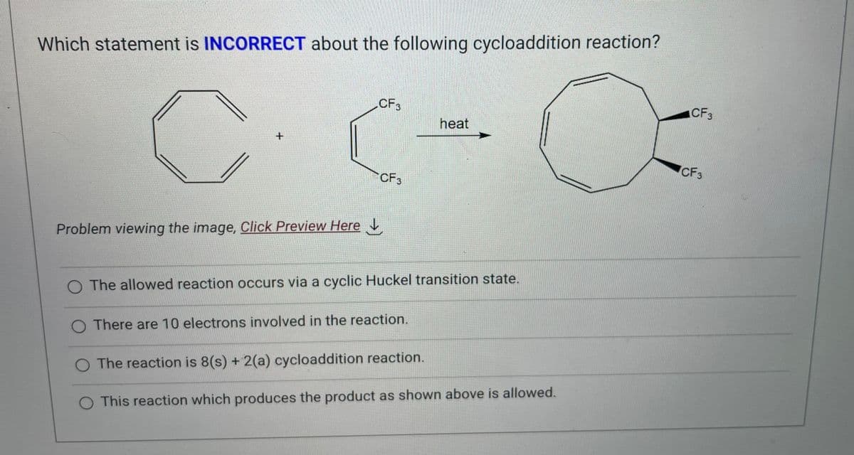 Which statement is INCORRECT about the following cycloaddition reaction?
+
Problem viewing the image. Click Preview Here
CF3
CF3
heat
O The allowed reaction occurs via a cyclic Huckel transition state.
O There are 10 electrons involved in the reaction.
The reaction is 8(s) + 2(a) cycloaddition reaction.
O This reaction which produces the product as shown above is allowed.
CF 3
CF3