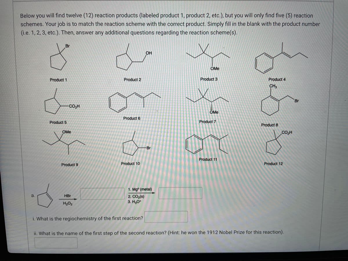 Below you will find twelve (12) reaction products (labeled product 1, product 2, etc.), but you will only find five (5) reaction
schemes. Your job is to match the reaction scheme with the correct product. Simply fill in the blank with the product number
(i.e. 1, 2, 3, etc.). Then, answer any additional questions regarding the reaction scheme(s).
Br
OH
x
OMe
Product 2
Product 3
Product 4
CH3
x
Product 6
Product 10
x
Product 1
CO₂H
Product 5
Product 7
OMe
Product 11
Product 12
Product 9
1. Mgº (metal)
a.
2. CO₂ (s)
HBr
H₂O₂
3. H3O+
i. What is the regiochemistry of the first reaction?
ii. What is the name of the first step of the second reaction? (Hint: he won the 1912 Nobel Prize for this reaction).
OMe
Br
Product 8
CO₂H
Br