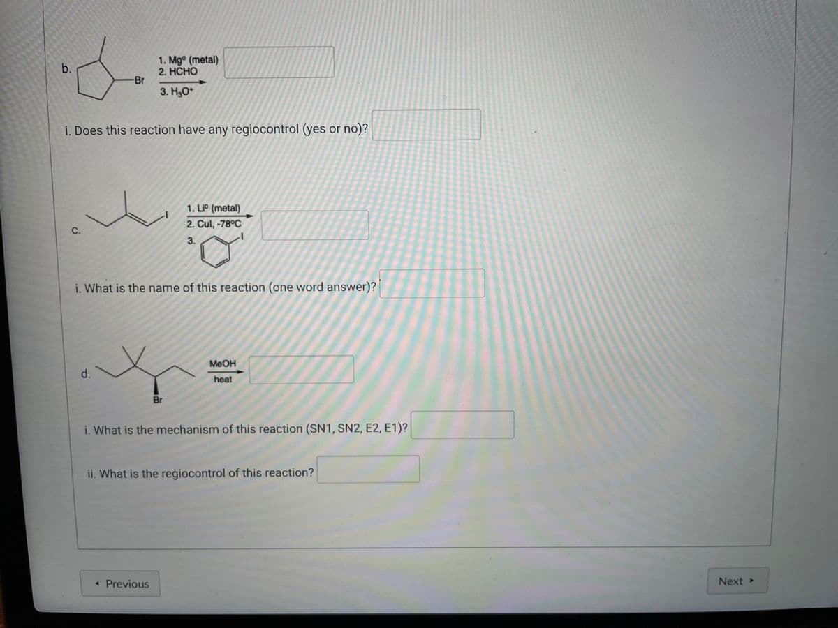1. Mgº (metal)
b.
2 HCHO
Br
3. H3O+
i. Does this reaction have any regiocontrol (yes or no)?
1. Liº (metal)
C.
2. Cul, -78°C
3.
i. What is the name of this reaction (one word answer)?
d. \
MeOH
heat
Br
i. What is the mechanism of this reaction (SN1, SN2, E2, E1)?
ii. What is the regiocontrol of this reaction?
< Previous
Next ▸