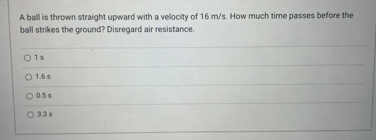 A ball is thrown straight upward with a velocity of 16 m/s. How much time passes before the
ball strikes the ground? Disregard air resistance.
01s
O 1.6 s
O 0.5 s
3.3 s