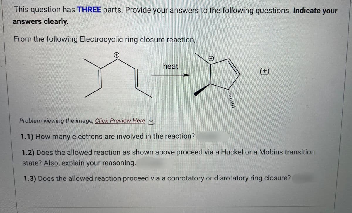 This question has THREE parts. Provide your answers to the following questions. Indicate your
answers clearly.
From the following Electrocyclic ring closure reaction,
heat
(+)
Problem viewing the image, Click Preview Here
1.1) How many electrons are involved in the reaction?
1.2) Does the allowed reaction as shown above proceed via a Huckel or a Mobius transition
state? Also, explain your reasoning.
1.3) Does the allowed reaction proceed via a conrotatory or disrotatory ring closure?