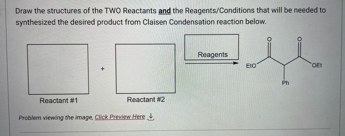 Draw the structures of the TWO Reactants and the Reagents/Conditions that will be needed to
synthesized the desired product from Claisen Condensation reaction below.
Reactant #1
+
Reactant #2
Problem viewing the image, Click Preview Here
Reagents
EtO
Ph
OEt