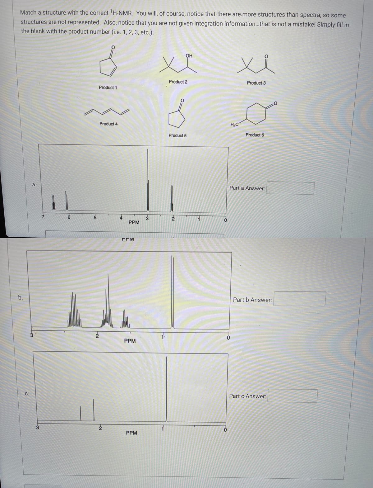 Match a structure with the correct ¹H-NMR. You will, of course, notice that there are more structures than spectra, so some
structures are not represented. Also, notice that you are not given integration information... that is not a mistake! Simply fill in
the blank with the product number (i.e. 1, 2, 3, etc.).
b.
C.
a.
3
3
7
6
O
8
5
Product 1
2
Product 4
2
PPM
ΓΥΜ
PPM
PPM
3
OH
ха
Product 2
O
Product 5
2
1
0
0
xi
H₂C
Product 3
Product 6
Part a Answer:
Part b Answer:
Part c Answer: