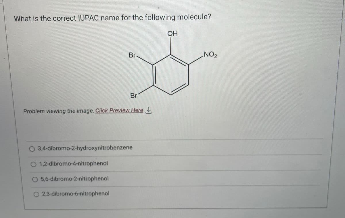 What is the correct IUPAC name for the following molecule?
Br-
Problem viewing the image, Click Preview Here
1,2-dibromo-4-nitrophenol
Br
O 3,4-dibromo-2-hydroxynitrobenzene
5,6-dibromo-2-nitrophenol
O 2,3-dibromo-6-nitrophenol
OH
NO ₂