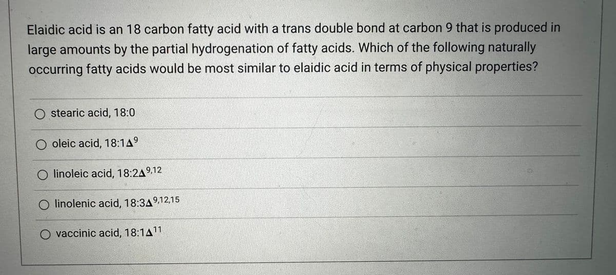 Elaidic acid is an 18 carbon fatty acid with a trans double bond at carbon 9 that is produced in
large amounts by the partial hydrogenation of fatty acids. Which of the following naturally
occurring fatty acids would be most similar to elaidic acid in terms of physical properties?
O stearic acid, 18:0
O oleic acid, 18:149
O linoleic acid, 18:24⁹,12
linolenic acid, 18:349,12,15
vaccinic acid, 18:1411