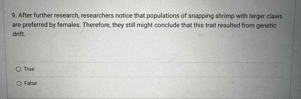 9. After further research, researchers notice that populations of snapping shrimp with larger claws
are preferred by females. Therefore, they still might conclude that this trait resulted from genetic
drift.
O True
O False