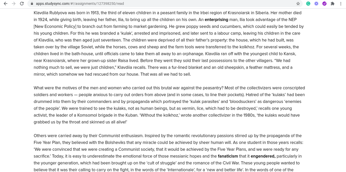 A apps.studysync.com/#!/assignments/127398250/read
Klavdiia Rublyova was born in 1913, the third of eleven children in a peasant family in the Irbei region of Krasnoiarsk in Siberia. Her mother died
in 1924, while giving birth, leaving her father, Ilia, to bring up all the children on his own. An enterprising man, llia took advantage of the NEP
[New Economic Policy] to branch out from farming to market gardening. He grew poppy seeds and cucumbers, which could easily be tended by
his young children. For this he was branded a 'kulak', arrested and imprisoned, and later sent to a labour camp, leaving his children in the care
of Klavdiia, who was then aged just seventeen. The children were deprived of all their father's property: the house, which he had built, was
taken over by the village Soviet, while the horses, cows and sheep and the farm tools were transferred to the kolkhoz. For several weeks, the
children lived in the bath-house, until officials came to take them all away to an orphanage. Klavdiia ran off with the youngest child to Kansk,
near Krasnoiarsk, where her grown-up sister Raisa lived. Before they went they sold their last possessions to the other villagers. "We had
nothing much to sell, we were just children," Klavdiia recalls. There was a fur-lined blanket and an old sheepskin, a feather mattress, and a
mirror, which somehow we had rescued from our house. That was all we had to sell.
What were the motives of the men and women who carried out this brutal war against the peasantry? Most of the collectivizers were conscripted
soldiers and workers – people anxious to carry out orders from above (and in some cases, to line their pockets). Hatred of the 'kulaks' had been
drummed into them by their commanders and by propaganda which portrayed the 'kulak parasites' and 'bloodsuckers' as dangerous 'enemies
of the people'. We were trained to see the kulaks, not as human beings, but as vermin, lice, which had to be destroyed,' recalls one young
activist, the leader of a Komsomol brigade in the Kuban. 'Without the kolkhoz, wrote another collectivizer in the 1980s, the kulaks would have
grabbed us by the throat and skinned us all alive!
Others were carried away by their Communist enthusiasm. Inspired by the romantic revolutionary passions stirred up by the propaganda of the
Five Year Plan, they believed with the Bolsheviks that any miracle could be achieved by sheer human will. As one student in those years recalls:
'We were convinced that we were creating a Communist society, that it would be achieved by the Five Year Plans, and we were ready for any
sacrifice. Today, it is easy to underestimate the emotional force of those messianic hopes and the fanaticism that it engendered, particularly in
the younger generation, which had been brought up on the 'cult of struggle' and the romance of the Civil War. These young people wanted to
believe that it was their calling to carry on the fight, in the words of the 'Internationale', for a 'new and better life'. In the words of one of the
