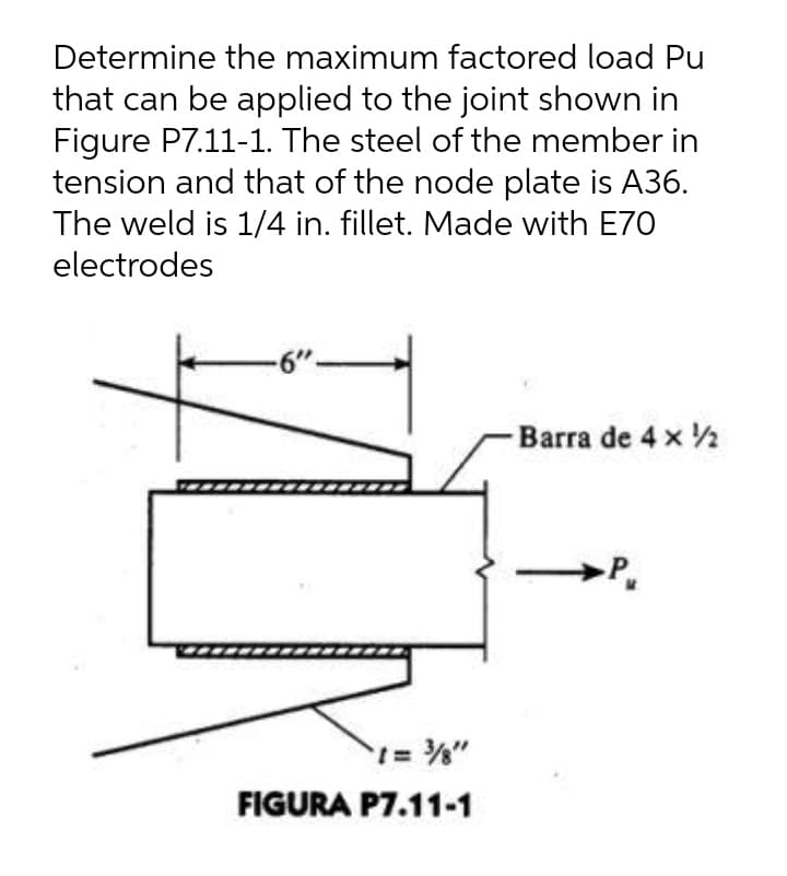 Determine the maximum factored load Pu
that can be applied to the joint shown in
Figure P7.11-1. The steel of the member in
tension and that of the node plate is A36.
The weld is 1/4 in. fillet. Made with E70
electrodes
6"-
-Barra de 4 x 2
FIGURA P7.11-1

