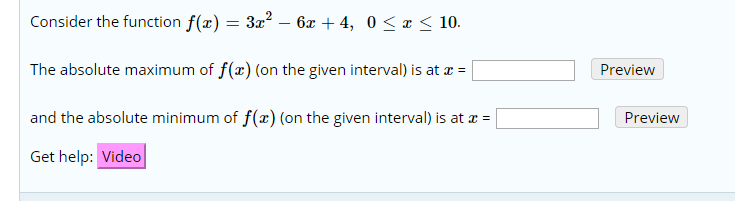 Consider the function f(x) = 3r2 - 6x + 4, 0 < x < 10
The absolute maximum of f(x) (on the given interval) is at
Preview
and the absolute minimum of f(x) (on the given interval) is at
Preview
Get help: Video
