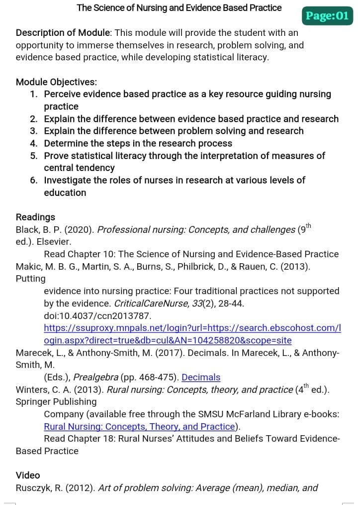 The Science of Nursing and Evidence Based Practice
Description of Module: This module will provide the student with an
opportunity to immerse themselves in research, problem solving, and
evidence based practice, while developing statistical literacy.
Page:01
Module Objectives:
1. Perceive evidence based practice as a key resource guiding nursing
practice
2. Explain the difference between evidence based practice and research
3. Explain the difference between problem solving and research
4. Determine the steps in the research process
5. Prove statistical literacy through the interpretation of measures of
central tendency
6. Investigate the roles of nurses in research at various levels of
education
Readings
Black, B. P. (2020). Professional nursi Co
ed.). Elsevier.
and challenges (9th
Read Chapter 10: The Science of Nursing and Evidence-Based Practice
Makic, M. B. G., Martin, S. A., Burns, S., Philbrick, D., & Rauen, C. (2013).
Putting
evidence into nursing practice: Four traditional practices not supported
by the evidence. Critical Care Nurse, 33(2), 28-44.
doi:10.4037/ccn2013787.
https://ssuproxy.mnpals.net/login?url=https://search.ebscohost.com/l
ogin.aspx?direct=true&db=cul&AN=104258820&scope=site
Marecek, L., & Anthony-Smith, M. (2017). Decimals. In Marecek, L., & Anthony-
Smith, M.
(Eds.), Prealgebra (pp. 468-475). Decimals
Winters, C. A. (2013). Rural nursing: Concepts, theory, and practice (4th ed.).
Springer Publishing
Company (available free through the SMSU McFarland Library e-books:
Rural Nursing: Concepts, Theory, and Practice).
Read Chapter 18: Rural Nurses' Attitudes and Beliefs Toward Evidence-
Based Practice
Video
Rusczyk, R. (2012). Art of problem solving: Average (mean), median, and