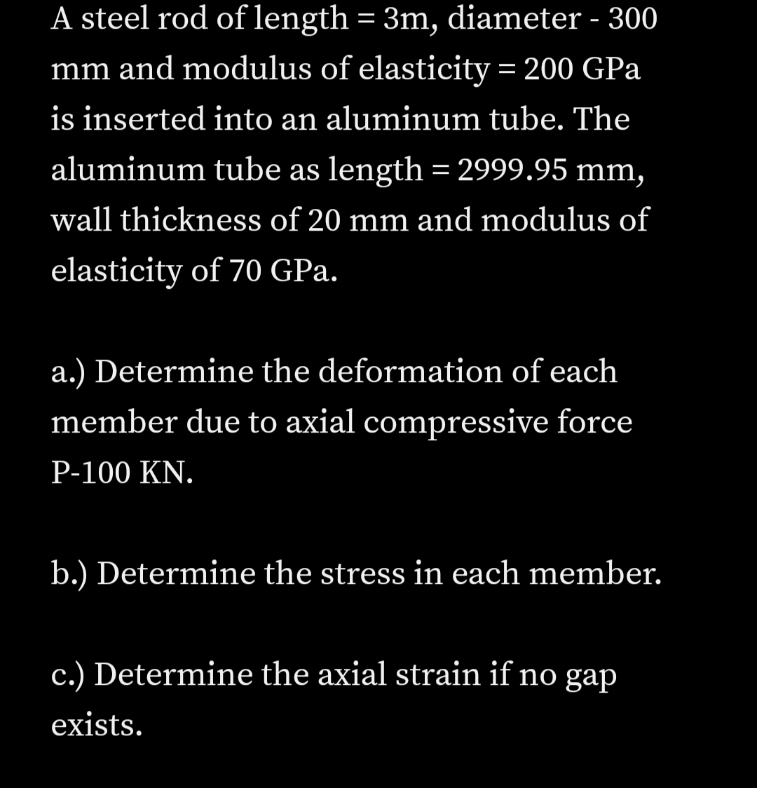 A steel rod of length = 3m, diameter - 300
mm and modulus of elasticity = 200 GPa
is inserted into an aluminum tube. The
aluminum tube as length = 2999.95 mm,
wall thickness of 20 mm and modulus of
elasticity of 70 GPa.
a.) Determine the deformation of each
member due to axial compressive force
P-100 KN.
b.) Determine the stress in each member.
c.) Determine the axial strain if no gap
exists.
