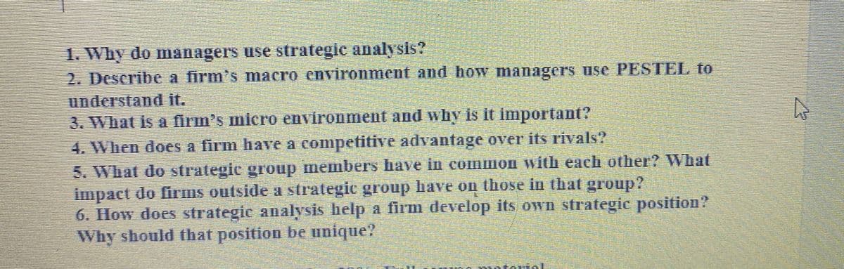 1. Why do managers use strategic analysis?
2. Describe a firm's macro environment and how managers use PESTEL to
understand it.
3. What is a firm's micro environment and why is it important?
4. When does a firm have a compefitive advantage over its rivals?
5. What do strategic group members have in common with each other? What
impact do firms outside a strategic group lrave on those in that group?
6. How does strategic analysis help a firm develop its Own strategic position?
Why should that position be unique?
