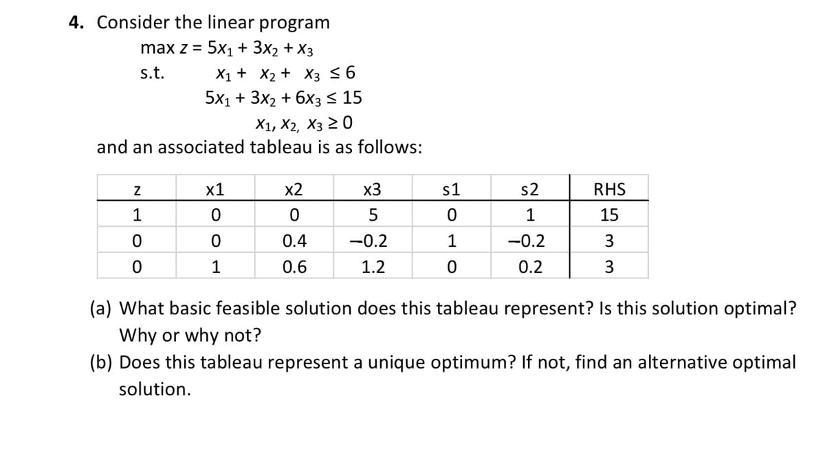 4. Consider the linear program
max z =
5x1 + 3x₂ + x3
s.t.
X1 + X₂ + X3 ≤ 6
5x1 + 3x₂ + 6x3 ≤ 15
X1, X2, X3 ≥ 0
and an associated tableau is as follows:
Z
1
0
0
x1
0
0
1
x2
0
0.4
0.6
x3
5
-0.2
1.2
s1
0
1
0
s2
1
-0.2
0.2
RHS
15
3
3
(a) What basic feasible solution does this tableau represent? Is this solution optimal?
Why or why not?
(b) Does this tableau represent a unique optimum? If not, find an alternative optimal
solution.