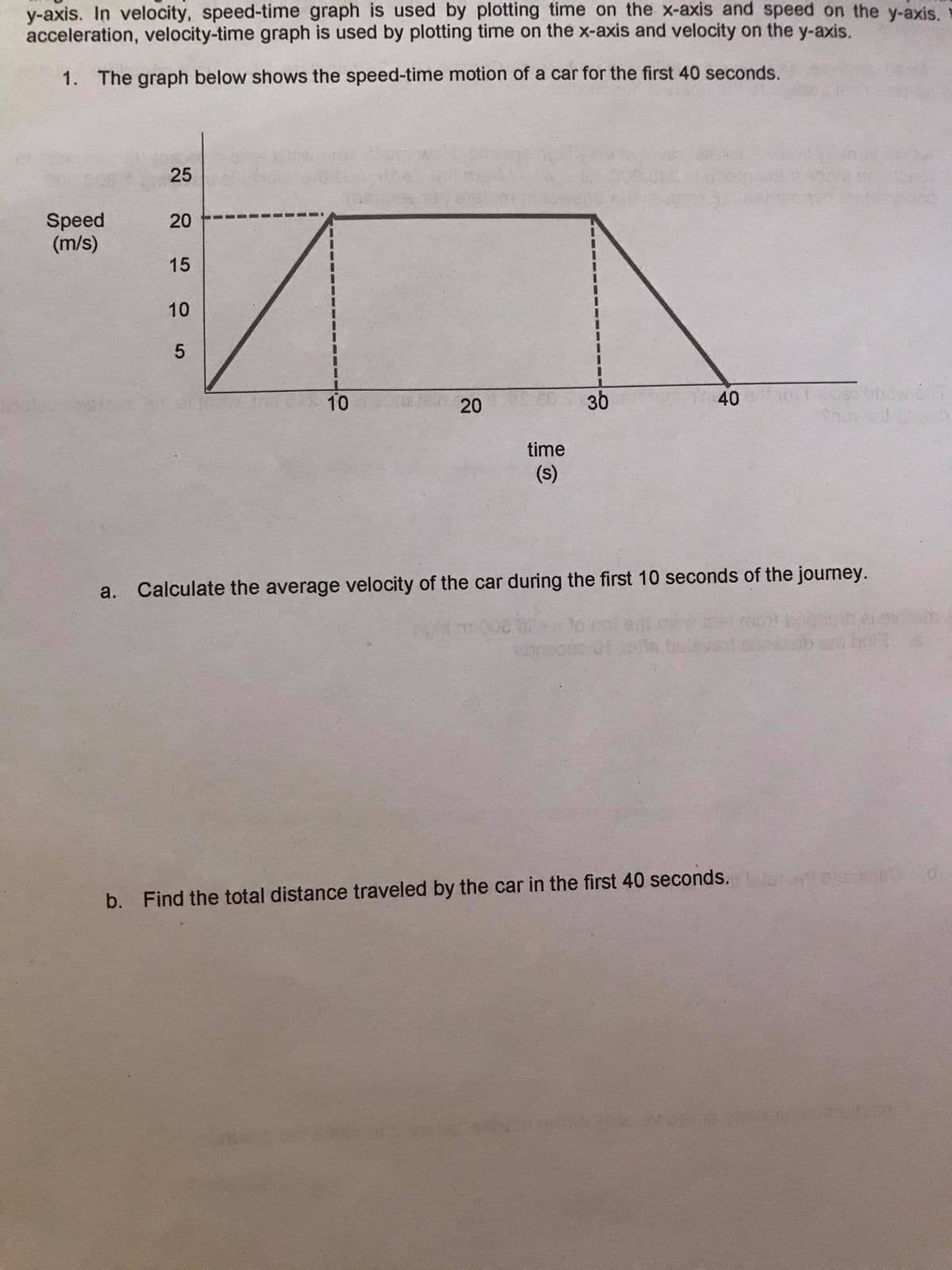 y-axis. In velocity, speed-time graph is used by plotting time on the x-axis and speed on the y-axis.
acceleration, velocity-time graph is used by plotting time on the x-axis and velocity on the y-axis.
1. The graph below shows the speed-time motion of a car for the first 40 seconds.
25
Speed
(m/s)
20
15
10
10
20
36
40
time
(s)
a. Calculate the average velocity of the car during the first 10 seconds of the journey.
b. Find the total distance traveled by the car in the first 40 seconds.
