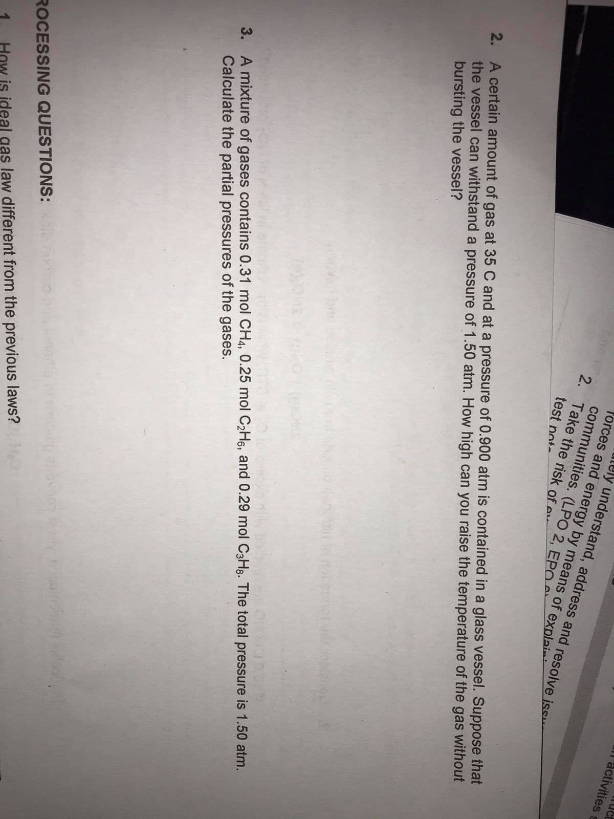 l activities s
ely understand, address and resolve iss
forces and energy by means of explaii
communities. (LPO 2, EPO
2. Take the risk of e
test pot-
2. A certain amount of gas at 35 C and at a pressure of 0.900 atm is contained in a glass vessel. Suppose that
the vessel can withstand a pressure of 1.50 atm. How high can you raise the temperature of the gas without
bursting the vessel?
3. A mixture of gases contains 0.31 mol CH4, 0.25 mol C2H6, and 0.29 mol C3H8. The total pressure is 1.50 atm.
Calculate the partial pressures of the gases.
ROCESSING QUESTIONS:
How is ideal gas law different from the previous laws?
