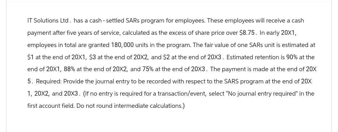 IT Solutions Ltd. has a cash - settled SARS program for employees. These employees will receive a cash
payment after five years of service, calculated as the excess of share price over $8.75. In early 20X1,
employees in total are granted 180,000 units in the program. The fair value of one SARS unit is estimated at
$1 at the end of 20X1, $3 at the end of 20X2, and $2 at the end of 20X3. Estimated retention is 90% at the
end of 20X1, 88% at the end of 20X2, and 75% at the end of 20X3. The payment is made at the end of 20X
5. Required: Provide the journal entry to be recorded with respect to the SARS program at the end of 20X
1, 20X2, and 20X3. (If no entry is required for a transaction/event, select "No journal entry required" in the
first account field. Do not round intermediate calculations.)