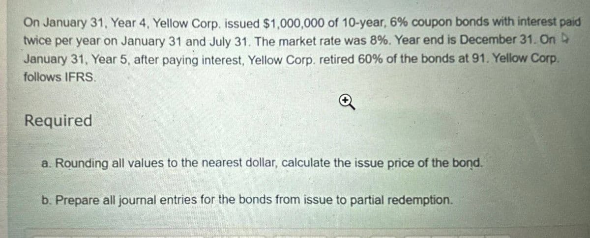 On January 31, Year 4, Yellow Corp. issued $1,000,000 of 10-year, 6% coupon bonds with interest paid
twice per year on January 31 and July 31. The market rate was 8%. Year end is December 31. On
January 31, Year 5, after paying interest, Yellow Corp. retired 60% of the bonds at 91. Yellow Corp.
follows IFRS.
Required
a. Rounding all values to the nearest dollar, calculate the issue price of the bond.
b. Prepare all journal entries for the bonds from issue to partial redemption.
