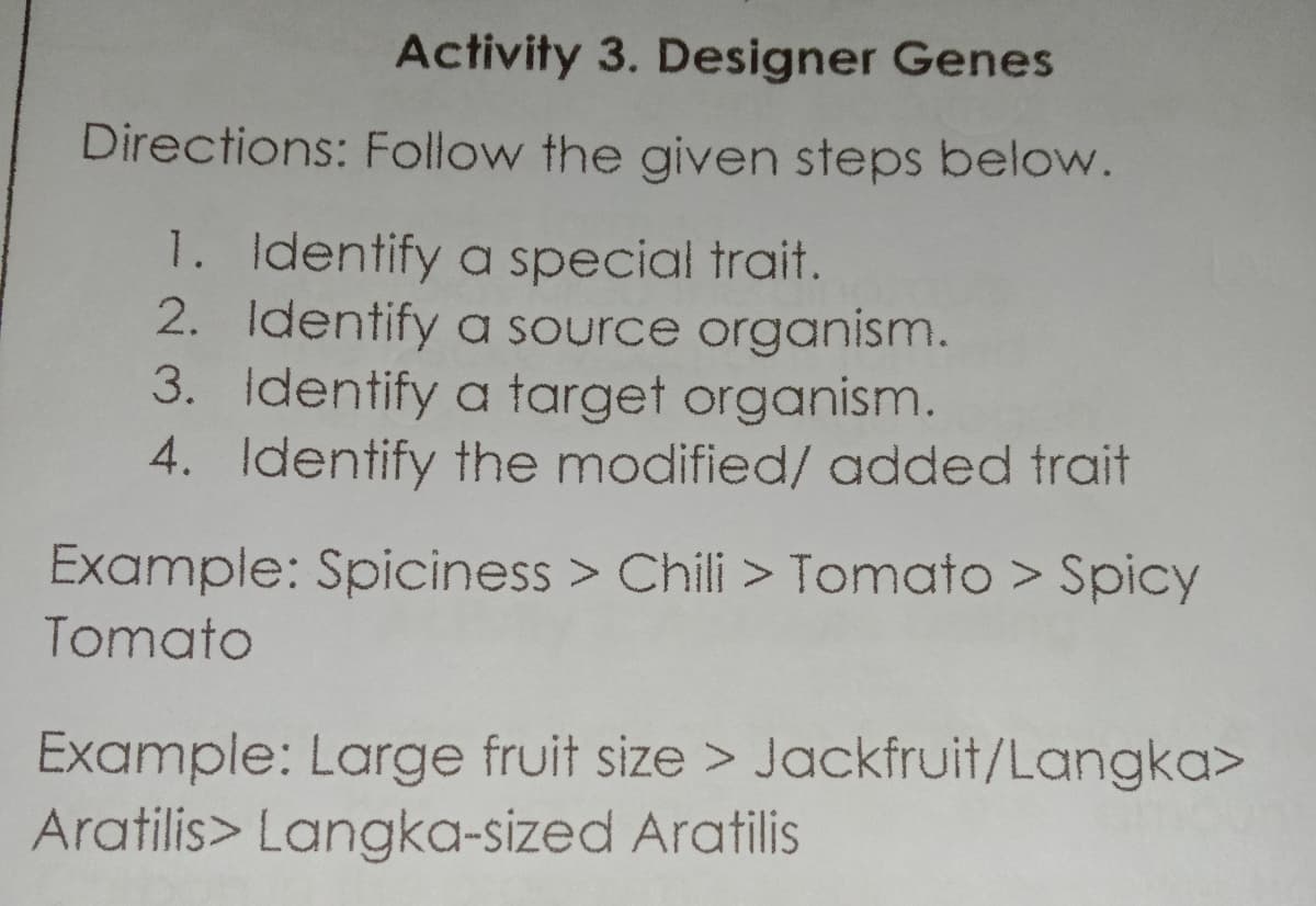 Activity 3. Designer Genes
Directions: Follow the given steps below.
1. Identify a special trait.
2. Identify a source organism.
3. Identify a target organism.
4. Identify the modified/ added trait
Example: Spiciness > Chili > Tomato > Spicy
Tomato
Example: Large fruit size > Jackfruit/Langka>
Aratilis> Langka-sized Aratilis
