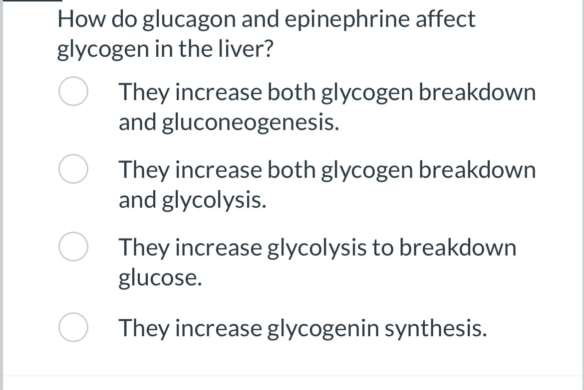 How do glucagon and epinephrine affect
glycogen in the liver?
They increase both glycogen breakdown
and gluconeogenesis.
They increase both glycogen breakdown
and glycolysis.
They increase glycolysis to breakdown
glucose.
They increase glycogenin synthesis.