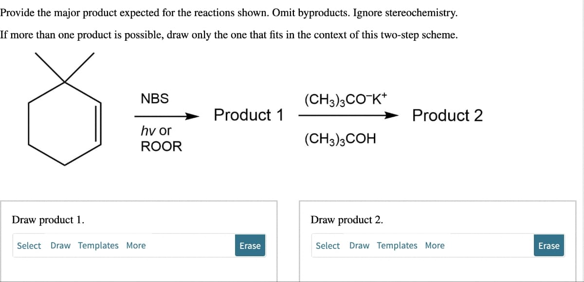 Provide the major product expected for the reactions shown. Omit byproducts. Ignore stereochemistry.
If more than one product is possible, draw only the one that fits in the context of this two-step scheme.
Draw product 1.
NBS
hv or
ROOR
Select Draw Templates More
Product 1
Erase
(CH3)3CO-K+
(CH3)3COH
Draw product 2.
Product 2
Select Draw Templates More
Erase