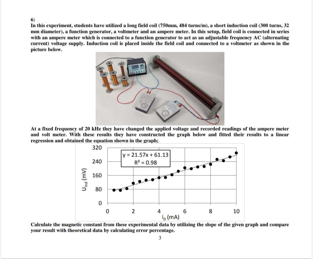 6)
In this experiment, students have utilized a long field coil (750mm, 484 turns/m), a short induction coil (300 turns, 32
mm diameter), a function generator, a voltmeter and an ampere meter. In this setup, field coil is connected in series
with an ampere meter which is connected to a function generator to act as an adjustable frequency AC (alternating
current) voltage supply. Induction coil is placed inside the field coil and connected to a voltmeter as shown in the
picture below.
At a fixed frequency of 20 kHz they have changed the applied voltage and recorded readings of the ampere meter
and volt meter. With these results they have constructed the graph below and fitted their results to a linear
regression and obtained the equation shown in the graph;
320
y = 21.57x + 61.13
R? = 0.98
240
160
80
2
4
8.
10
lo (mA)
Calculate the magnetic constant from these experimental data by utilizing the slope of the given graph and compare
your result with theoretical data by calculating error percentage.
3
(Au) pun
