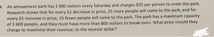 4. An amusement park has 1 000 visitors every Saturday and charges $55 per person to enter the park.
Research shows that for every $1 decrease in price, 25 more people will come to the park, and for
every $1 increase in price, 25 fewer people will come to the park. The park has a maximum capacity
of 1 600 people, and they must have more than 800 visitors to break even. What price should they
charge to maximise their revenue, to the nearest dollar?
