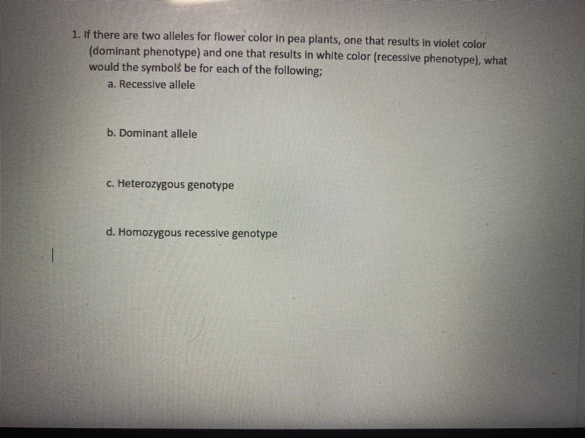 1. If there are two alleles for flower color in pea plants, one that results in violet color
(dominant phenotype) and one that results in white color (recessive phenotype), what
would the symbols be for each of the following;
a. Recessive allele
b. Dominant allele
c. Heterozygous genotype
d. Homozygous recessive genotype
