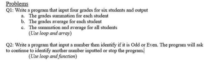 Problems
Ql: Write a program that input four grades for six students and output
a. The grades summation for each student
b. The grades average for each student
c. The summation and average for all students
(Use loop and array)
Q2: Write a program that input a number then identify if it is Odd or Even. The program will ask
to continue to identify another number inputted or stop the program.
(Use loop and function)
