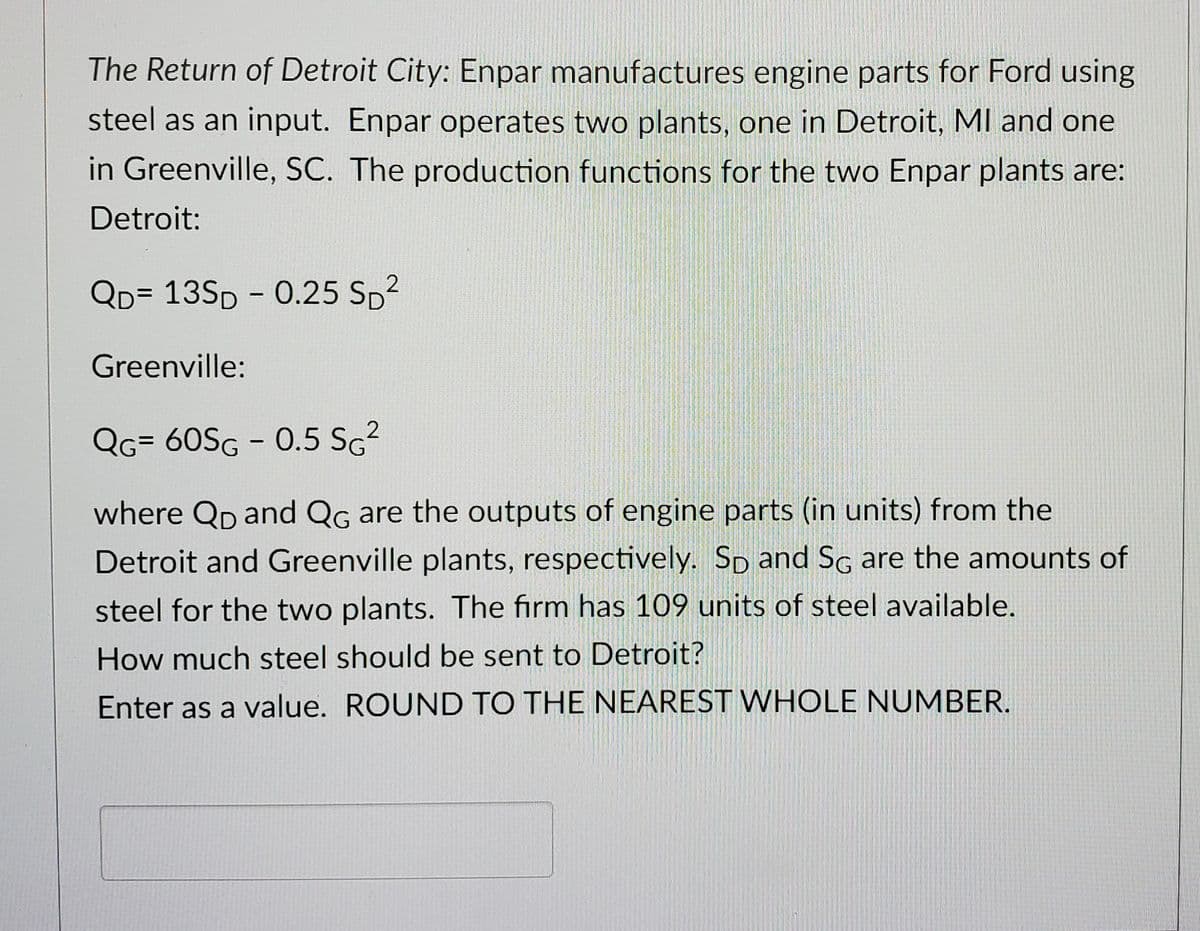 The Return of Detroit City: Enpar manufactures engine parts for Ford using
steel as an input. Enpar operates two plants, one in Detroit, MI and one
in Greenville, SC. The production functions for the two Enpar plants are:
Detroit:
2
QD= 13SD - 0.25 Sp²
Greenville:
2
QG= 60SG - 0.5 SG²
where QD and QG are the outputs of engine parts (in units) from the
Detroit and Greenville plants, respectively. SD and SG are the amounts of
steel for the two plants. The firm has 109 units of steel available.
How much steel should be sent to Detroit?
Enter as a value. ROUND TO THE NEAREST WHOLE NUMBER.