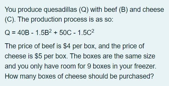 You produce quesadillas (Q) with beef (B) and cheese
(C). The production process is as so:
Q = 40B - 1.5B² +50C - 1.5C²
The price of beef is $4 per box, and the price of
cheese is $5 per box. The boxes are the same size
and you only have room for 9 boxes in your freezer.
How many boxes of cheese should be purchased?