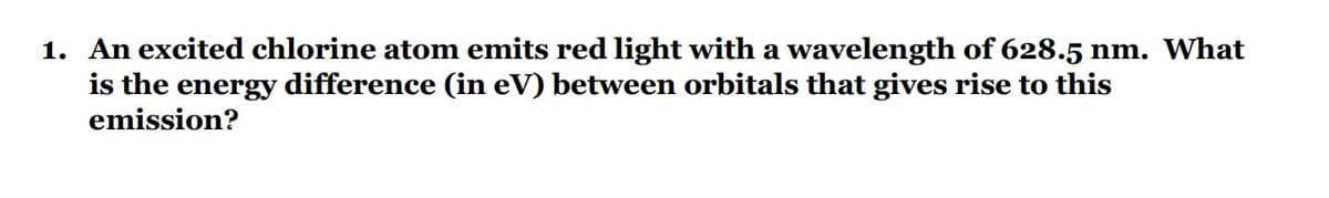 1. An excited chlorine atom emits red light with a wavelength of 628.5 nm. What
is the energy difference (in eV) between orbitals that gives rise to this
emission?