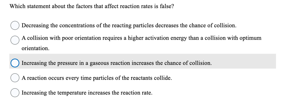Which statement about the factors that affect reaction rates is false?
Decreasing the concentrations of the reacting particles decreases the chance of collision.
A collision with poor orientation requires a higher activation energy than a collision with optimum
orientation.
Increasing the pressure in a gaseous reaction increases the chance of collision.
A reaction occurs every time particles of the reactants collide.
Increasing the temperature increases the reaction rate.