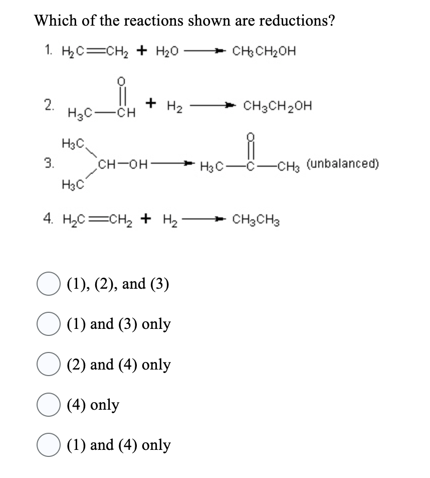 Which of the reactions shown are reductions?
1. H2₂C=CH₂ + H₂O
CH₂ CH₂OH
2.
3.
H₂C-CH
H3C.
H3C
+ H₂
CH-OH
4. H₂C=CH₂ + H₂
○ (1), (2), and (3)
○ (1) and (3) only
(2) and (4) only
(4) only
(1) and (4) only
CH3CH₂OH
H3C-C-CH3 (unbalanced)
CH3 CH3