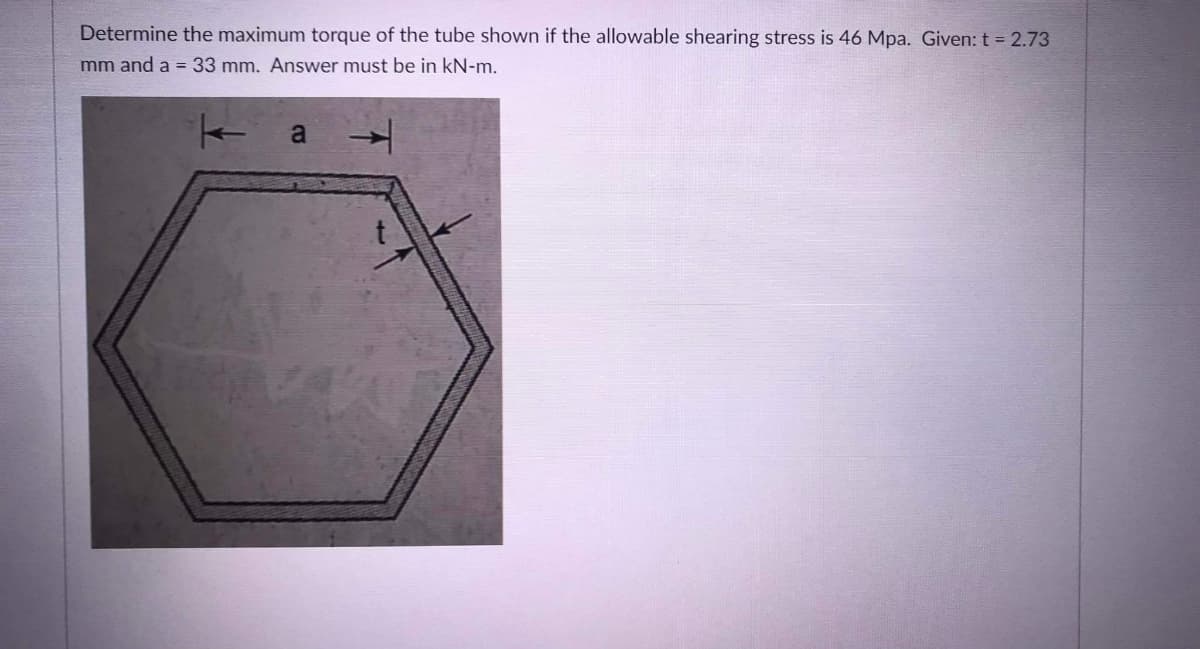 Determine the maximum torque of the tube shown if the allowable shearing stress is 46 Mpa. Given: t = 2.73
mm and a = 33 mm. Answer must be in kN-m.
a
