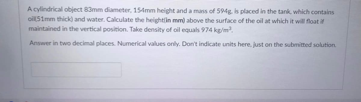 A cylindrical object 83mm diameter, 154mm height and a mass of 594g, is placed
oil(51mm thick) and water. Calculate the height(in mm) above the surface of the oil at which it will float if
maintained in the vertical position. Take density of oil equals 974 kg/m3.
the tank, which contains
Answer in two decimal places. Numerical values only. Don't indicate units here, just on the submitted solution.
