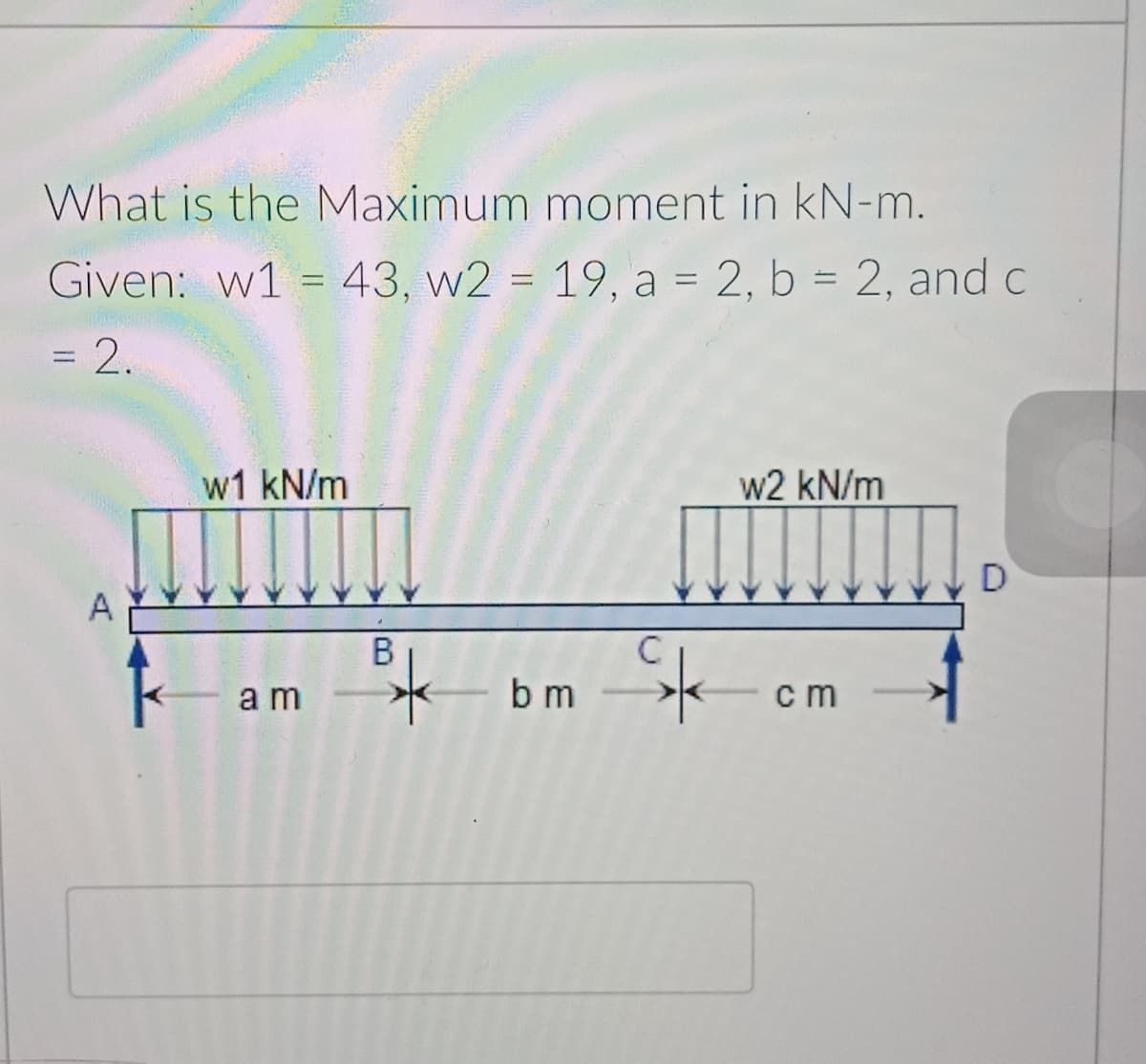 What is the Maximum moment in kN-m.
Given: w1 = 43, w2 = 19, a = 2, b = 2, and c
=2.
w1 kN/m
w2 kN/m
D
A
C
a m
b m
cm
B.
