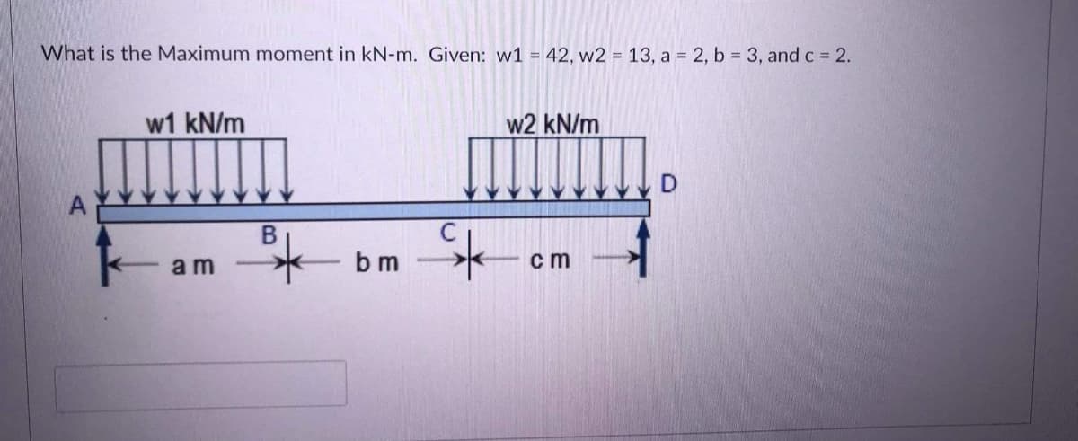 What is the Maximum moment in kN-m. Given: w1 = 42, w2 = 13, a = 2, b = 3, and c 2.
w1 kN/m
w2 kN/m
am
b m
c m
B.
