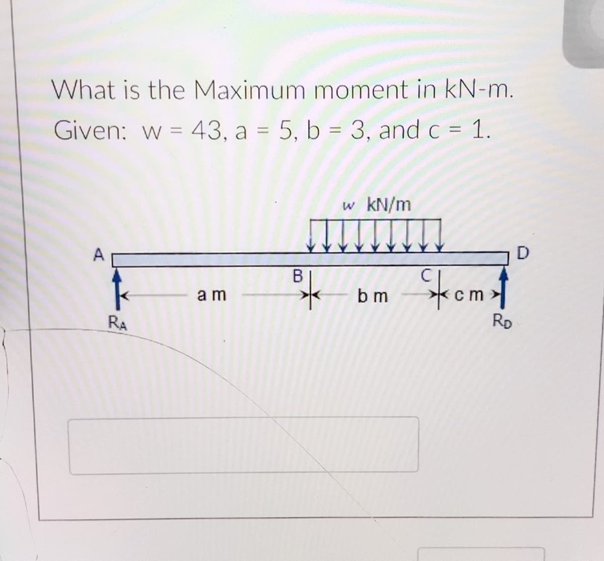 What is the Maximum moment in kN-m.
Given: w = 43, a = 5, b = 3, and c = 1.
%3D
w kN/m
D
A
Stromst
k
b m
a m
RD
RA

