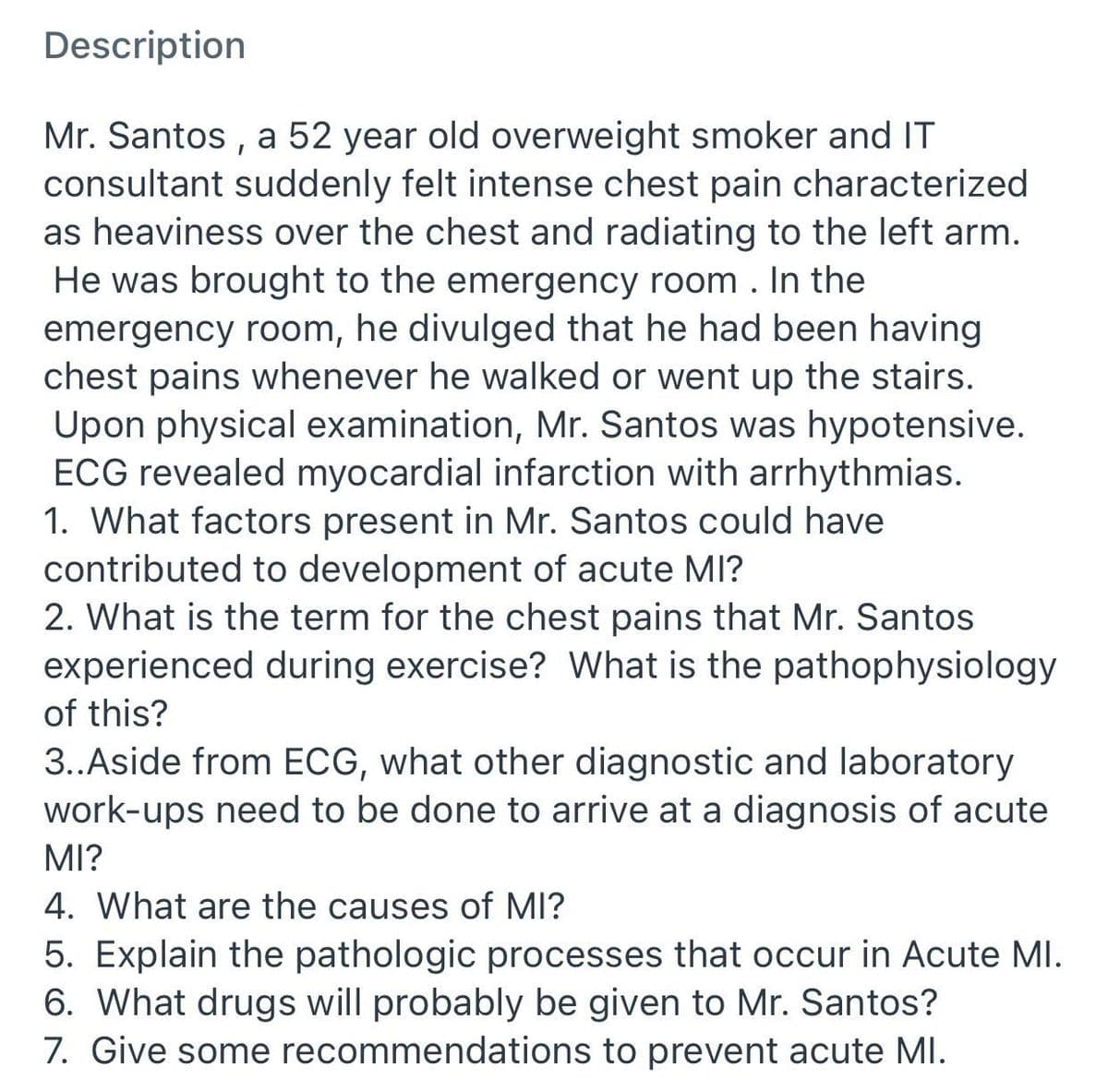 Description
Mr. Santos , a 52 year old overweight smoker and IT
consultant suddenly felt intense chest pain characterized
as heaviness over the chest and radiating to the left arm.
He was brought to the emergency room. In the
emergency room, he divulged that he had been having
chest pains whenever he walked or went up the stairs.
Upon physical examination, Mr. Santos was hypotensive.
ECG revealed myocardial infarction with arrhythmias.
1. What factors present in Mr. Santos could have
contributed to development of acute MI?
2. What is the term for the chest pains that Mr. Santos
experienced during exercise? What is the pathophysiology
of this?
3..Aside from ECG, what other diagnostic and laboratory
work-ups need to be done to arrive at a diagnosis of acute
MI?
4. What are the causes of MI?
5. Explain the pathologic processes that occur in Acute MI.
6. What drugs will probably be given to Mr. Santos?
7. Give some recommendations to prevent acute MI.
