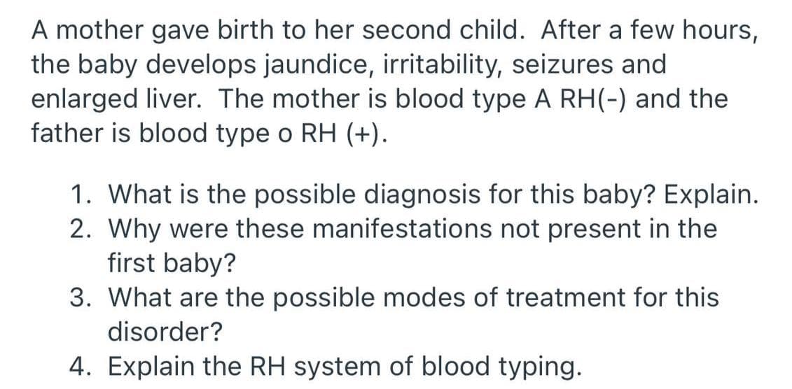 A mother gave birth to her second child. After a few hours,
the baby develops jaundice, irritability, seizures and
enlarged liver. The mother is blood type A RH(-) and the
father is blood type o RH (+).
1. What is the possible diagnosis for this baby? Explain.
2. Why were these manifestations not present in the
first baby?
3. What are the possible modes of treatment for this
disorder?
4. Explain the RH system of blood typing.
