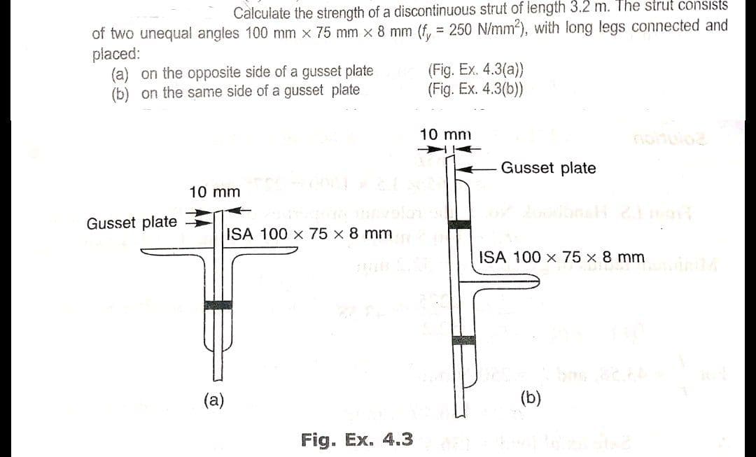 Calculate the strength of a discontinuous strut of length 3.2 m. The strut consists
of two unequal angles 100 mm x 75 mm × 8 mm (f, = 250 N/mm2), with long legs connected and
placed:
(a) on the opposite side of a gusset plate
(b) on the same side of a gusset plate
(Fig. Ex. 4.3(a))
(Fig. Ex. 4.3(b))
10 mm
Gusset plate
10 mm
Gusset plate
ISA 100 x 75 x 8 mm
ISA 100 x 75 x8 mm
(a)
(b)
Fig. Ex. 4.3
