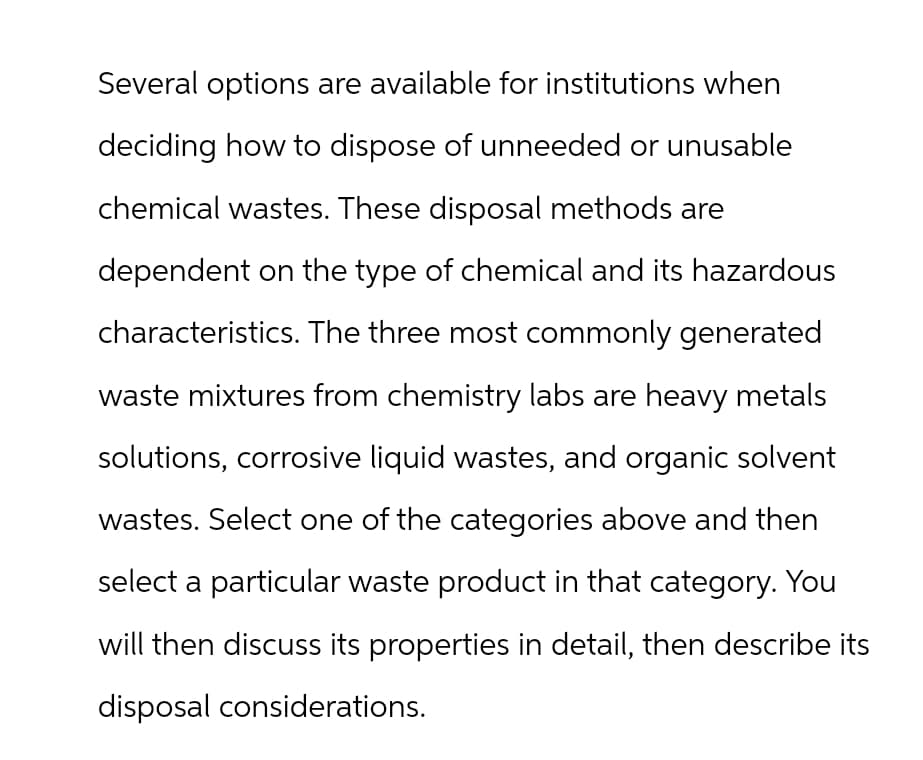 Several options are available for institutions when
deciding how to dispose of unneeded or unusable
chemical wastes. These disposal methods are
dependent on the type of chemical and its hazardous
characteristics. The three most commonly generated
waste mixtures from chemistry labs are heavy metals
solutions, corrosive liquid wastes, and organic solvent
wastes. Select one of the categories above and then
select a particular waste product in that category. You
will then discuss its properties in detail, then describe its
disposal considerations.