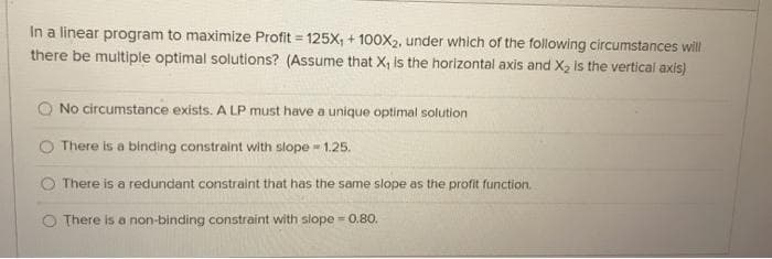 In a linear program to maximize Profit = 125X, + 100X2, under which of the following circumstances will
there be multiple optimal solutions? (Assume that X, is the horizontal axis and X, is the vertical axis)
No circumstance exists. A LP must have a unique optimal solution
There is a binding constraint with slope - 1.25.
O There is a redundant constraint that has the same slope as the profit function.
There is a non-binding constraint with slope = 0.80.

