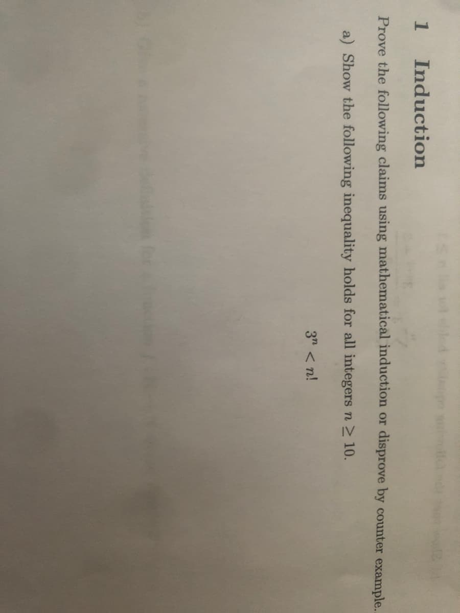1
Induction
Prove the following claims using mathematical induction or disprove by counter example..
a) Show the following inequality holds for all integers n 10.
3" < n!
