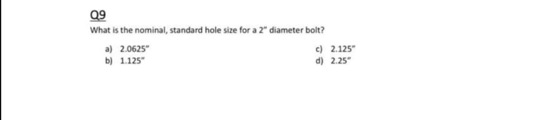Q9
What is the nominal, standard hole size for a 2" diameter bolt?
a) 2.0625"
b) 1.125"
c) 2.125"
d) 2.25"

