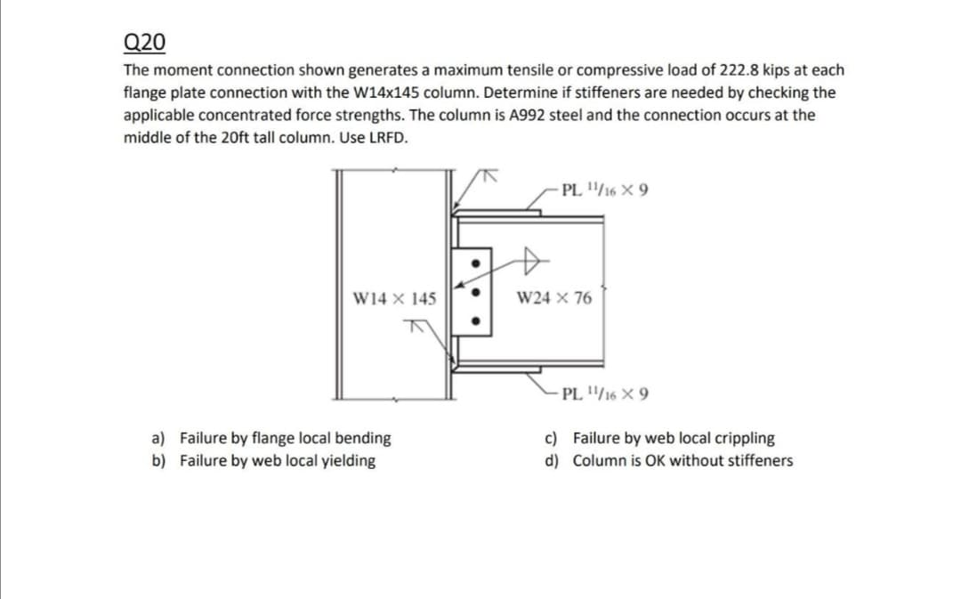 Q20
The moment connection shown generates a maximum tensile or compressive load of 222.8 kips at each
flange plate connection with the W14x145 column. Determine if stiffeners are needed by checking the
applicable concentrated force strengths. The column is A992 steel and the connection occurs at the
middle of the 20ft tall column. Use LRFD.
PL /16 × 9
W14 × 145
W24 × 76
PL /16 X 9
a) Failure by flange local bending
b) Failure by web local yielding
c) Failure by web local crippling
d) Column is OK without stiffeners
